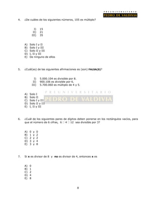 4. ¿De cuáles de los siguientes números, 105 es múltiplo? 
8 
I) 15 
II) 21 
III) 35 
A) Solo I y II 
B) Solo I y III 
C) Solo II y III 
D) I, II y III 
E) De ninguno de ellos 
5. ¿Cuál(es) de las siguientes afirmaciones es (son) FALSA(S)? 
I) 5.000.104 es divisible por 8. 
II) 900.106 es divisible por 6. 
III) 5.700.060 es múltiplo de 4 y 5. 
A) Solo I 
B) Solo II 
C) Solo I y III 
D) Solo II y III 
E) I, II y III 
6. ¿Cuál de los siguientes pares de dígitos deben ponerse en los rectángulos vacíos, para 
que el número de 6 cifras, 6 4 12 sea divisible por 3? 
A) 0 y 0 
B) 1 y 2 
C) 2 y 2 
D) 3 y 4 
E) 3 y 8 
7. Si x es divisor de 8 y no es divisor de 4, entonces x es 
A) 0 
B) 1 
C) 2 
D) 4 
E) 8 
 