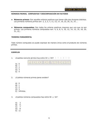 NÚMEROS PRIMOS, COMPUESTOS Y DESCOMPOSICIÓN EN FACTORES 
 Números primos: Son aquellos enteros positivos que tienen sólo dos divisores distintos. 
Los primeros números primos son: 2, 3, 5, 7, 11, 13, 17, 19, 23, 29, 31, 37, … 
 Números compuestos: Son todos los enteros positivos mayores que uno que no son 
primos. Los primeros números compuestos son: 4, 6, 8, 9, 10, 12, 14, 15, 16, 18, 20, 
21, 22,… 
9 
TEOREMA FUNDAMENTAL 
Todo número compuesto se puede expresar de manera única como el producto de números 
primos. 
EJEMPLOS 
1. ¿Cuántos números primos hay entre 30 y 40? 
A) 0 
B) 1 
C) 2 
D) 3 
E) 4 
2. ¿Cuántos números primos pares existen? 
A) 0 
B) 1 
C) 2 
D) 3 
E) Infinitos. 
3. ¿Cuántos números compuestos hay entre 40 y 52? 
A) 3 
B) 6 
C) 7 
D) 8 
E) 11 
 