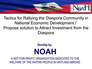 Tactics for Rallying the Diaspora Community in
National Economic Development /
Propose solution to Attract Investment from the
Diaspora
Develop by:
NOAH
A NOT-FOR-PROFIT ORGANIZATION DEDICATED TO THE
WELFARE OF THE HAITIAN PEOPLE IN HAITI AND ABROAD
 