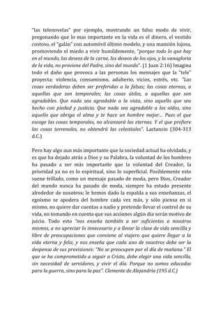 “las telenovelas” por ejemplo, mostrando un falso modo de vivir,
pregonando que lo mas importante en la vida es el dinero, el vestido
costoso, el “galán” con automóvil último modelo, y una mansión lujosa,
promoviendo el miedo a vivir humildemente, “porque todo lo que hay
en el mundo, los deseos de la carne, los deseos de los ojos, y la vanagloria
de la vida, no proviene del Padre, sino del mundo”. (1 Juan 2:16) Imagina
todo el daño que provoca a las personas los mensajes que la “tele”
proyecta: violencia, consumismo, adulterio, vicios, estrés, etc. "Las
cosas verdaderas deben ser preferidas a la falsas; las cosas eternas, a
aquellas que son temporales; las cosas útiles, a aquellas que son
agradables. Que nada sea agradable a la vista, sino aquello que sea
hecho con piedad y justicia. Que nada sea agradable a los oídos, sino
aquello que abriga el alma y te hace un hombre mejor… Pues el que
escoge las cosas temporales, no alcanzará las eternas. Y el que prefiere
las cosas terrenales, no obtendrá las celestiales”. Lactancio (304-313
d.C.)
Pero hay algo aun más importante que la sociedad actual ha olvidado, y
es que ha dejado atrás a Dios y su Palabra, la voluntad de los hombres
ha pasado a ser más importante que la voluntad del Creador, la
prioridad ya no es lo espiritual, sino lo superficial. Posiblemente esto
suene trillado, como un mensaje pasado de moda, pero Dios, Creador
del mundo nunca ha pasado de moda, siempre ha estado presente
alrededor de nosotros; le hemos dado la espalda a sus enseñanzas, el
egoísmo se apodera del hombre cada vez más, y sólo piensa en sí
mismo, no quiere dar cuentas a nadie y pretende llevar el control de su
vida, no tomando en cuenta que sus acciones algún día serán motivo de
juicio. Todo esto “nos enseña también a ser suficientes a nosotros
mismos, a no apreciar lo innecesario y a llevar la clase de vida sencilla y
libre de preocupaciones que conviene al viajero que quiere llegar a la
vida eterna y feliz, y nos enseña que cada uno de nosotros debe ser la
despensa de sus provisiones: “No se preocupen por el día de mañana.” El
que se ha comprometido a seguir a Cristo, debe elegir una vida sencilla,
sin necesidad de servidores, y vivir el día. Porque no somos educados
para la guerra, sino para la paz”. Clemente de Alejandría (195 d.C.)
 