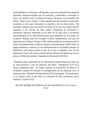 mostrándonos la vida que a Él agrada y que nos convertirá en mejores
personas, despreocupadas por lo material, y dedicadas a entregar la
vida a los demás; hoy es tiempo de buscar descanso en la palabra del
Señor, “deja ya tus cargas” y todo aquello que del mundo te preocupa,
comienza a vivir para alimentar tu espíritu y ya no mires atrás. "No
permitas tampoco que esto turbe tu mente, al ver que los impíos poseen
riquezas, y los siervos de Dios sufren. Tengamos fe, hermanos y
hermanas. Estamos militando en las filas de un Dios vivo; y recibimos
entrenamiento en la vida presente, para que podamos ser coronados en
la futura. Ningún justo ha recogido el fruto rápidamente, sino que ha
esperado que le llegue. Porque si Dios hubiera dado la recompensa de los
justos inmediatamente, entonces nuestro entrenamiento habría sido un
pago constante y sonante, no un entrenamiento en la piedad; porque no
habríamos sido justos yendo en pos de lo que es piadoso, sino de las
ganancias. Y por esta causa el juicio divino alcanza al espíritu que no es
justo, y lo llena de cadenas”. Segunda de Clemente (150 d.C.)
"Teniendo, pues, esperanza de la vida eterna, despreciamos las cosas de
la vida presente y aun los placeres del alma”. Atenágoras (175 d.C.)
nunca olvidemos que "La mejor riqueza es la pobreza de deseo y el
verdadero orgullo no consiste en vanagloriarse de las riquezas, sino en
despreciarlas”. Clemente de Alejandría (195 d.C.) porque “el mundo pasa,
y sus deseos, pero el que hace la voluntad de Dios permanece para
siempre”. (1 Juan 2:17)
Que Dios bendiga Sus Palabras y les de entendimiento: Pedro E. Santos
García
 