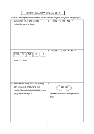 1
Arahan : Murid perlu menunjukkan secara bertulis langkah pengiraan dan jawapan.
1. Bundarkan 1 675 543 kepada
puluh ribu yang terdekat.
2. 28 824 ÷ ( 132 – 108 ) =
3.
3 888 S 108 18 3
Nilai S ialah ..........
4. 867 861 - 9 615 X 43 =
5. Encik Muthu menjual 12 740 batang
pen biru dan 8 496 batang pen
merah. Berapakah jumlah batang pen
yang dijual olehnya ?
6.
1 358 609
Cerakinkan nombor mengikut nilai
digit.
NOMBOR BULAT DAN OPERASI SET 1
PECAHAN
 