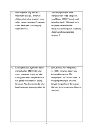 3
11. Markah penuh bagi satu kuiz
Matematik ialah 80. 3 markah
ditolak untuk setiap jawapan yang
salah. Henna menjawap 5 jawapan
salah. Berapakah markah yang
diperolehinya ?
12. Sebuah pejabat pos telah
mengedarkan 3 755 589 pucuk
surat biasa, 518 507 pucuk surat
berdaftar dan 61 269 pucuk surat
ekspress pada bulan Mac.
Berapakah jumlah pucuk surat yang
diedarkan oleh pejabat pos
tersebut ?
`
13. Ladang ternakan ayam Abu boleh
mengeluarkan 245 983 biji telur
ayam, manakala ladang ternakan
Cheng pula boleh mengeluarkan 4
kali ganda daripada hasil ladang
ternakan Abu. Cari jumlah biji telur
bagi kedua-dua ladang ternakan itu.
14. Sami, Lin dan Mei mengumpul
15 480 tin minuman dalam satu
kempen kitar semula. Mei
mengumpul 3 580 tin minuman. Lin
mengumpul bilangan tin sama
banyak dengan Sami. Berapakah
bilangan tin minuman yang dikumpul
oleh Lin ?
 