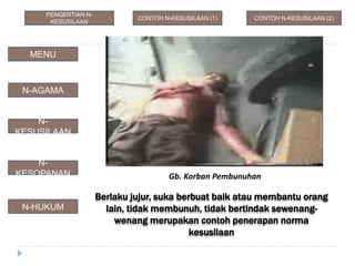 Berlaku jujur, suka berbuat baik atau membantu orang
lain, tidak membunuh, tidak bertindak sewenang-
wenang merupakan contoh penerapan norma
kesusilaan
Gb. Korban Pembunuhan
N-AGAMA
N-
KESUSILAAN
N-
KESOPANAN
N-HUKUM
MENU
CONTOH N-KESUSILAAN (1) CONTOH N-KESUSILAAN (2)
PENGERTIAN N-
KESUSILAAN
 