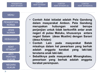 • Contoh Adat istiadat adalah Pela Gandong
dalam masyarakat Ambon. Pela Gandong
merupakan hubungan sosial berupa
perjanjian untuk tidak berkonflik antar anak
negeri di pulau Maluku, khususnya antara
negeri Salam (dese Muslim) dengan Sarani
(desa Kristen)
• Contoh Lain pada masyarakat Batak
misalnya dalam hal pewarisan yang berhak
adalah anggota kerabat yang laki-laki
terutama anak laki-laki.
• Sebaliknya pada masyarakat Minangkabau,
pewarisan yang berhak adalah anggota
kerabat perempuan.
MENU
PENGERTIAN
NORMA
JENIS
NORMA
ADAT
ISTIADAT
KEBIASAAN
ARTI
PENTING
HUKUM
NEGARA
HUKUM
CONTOH
ADAT ISTIADAT
(1)
CONTOH
ADAT ISTIADAT (2)
PENGERTIAN
ADAT ISTIADAT
CONTOH
ADAT ISTIADAT(3)
 
