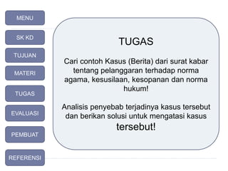 TUGAS
Cari contoh Kasus (Berita) dari surat kabar
tentang pelanggaran terhadap norma
agama, kesusilaan, kesopanan dan norma
hukum!
Analisis penyebab terjadinya kasus tersebut
dan berikan solusi untuk mengatasi kasus
tersebut!
MENU
SK KD
TUJUAN
TUGAS
MATERI
EVALUASI
PEMBUAT
REFERENSI
 