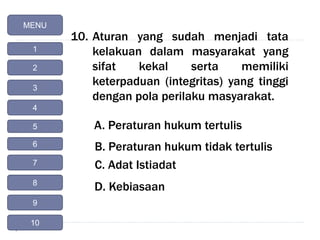 10. Aturan yang sudah menjadi tata
kelakuan dalam masyarakat yang
sifat kekal serta memiliki
keterpaduan (integritas) yang tinggi
dengan pola perilaku masyarakat.
A. Peraturan hukum tertulis
B. Peraturan hukum tidak tertulis
C. Adat Istiadat
D. Kebiasaan
MENU
1
2
4
3
5
6
7
8
9
10
 