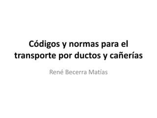 Códigos y normas para el
transporte por ductos y cañerías
René Becerra Matías
 