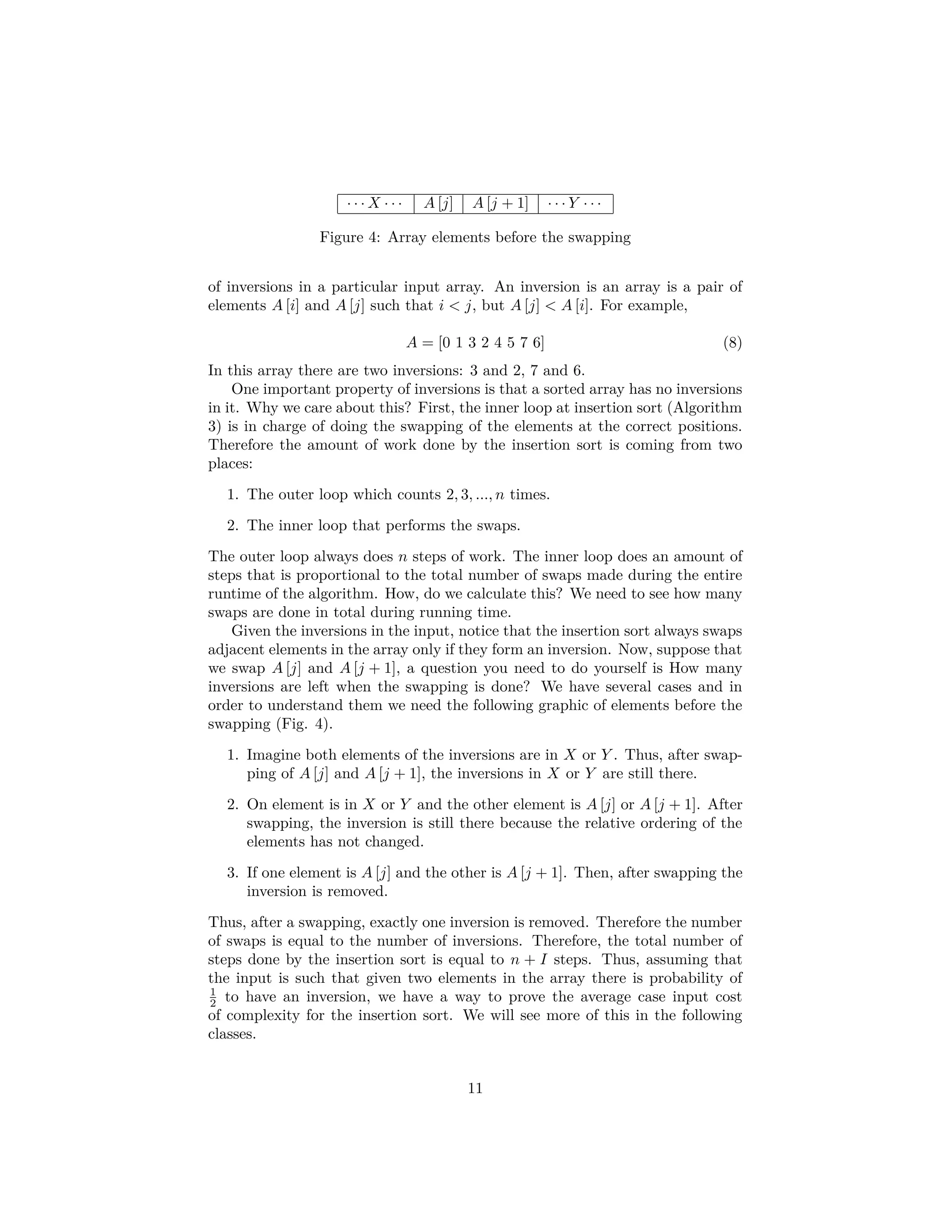 1. The external for loop will require N+1 steps to ﬁnish (Counting the test that fails), if it had been initiated at j = 1. In this case, we have that the number of steps is only N because j starts at 2. Thus, taking in account the hidden constant that every step has per instruction, we get that line 1 will take c1N. 2. In line 3, we have that the step is repeated N − 1 times because we get into the main body of the loop only that many times, thus line 3 will take c2 (N − 1). 3. Similarly in line 5, we have c3 (N − 1) steps. 4. In line 6, each while loop depends on the initial value of i := j −1. There- fore, counting the fail together with the worst case scenario (Sequences of numbers like 10, 9, 8, 7,...), we have that the following number of steps is (1 + 1) + (2 + 1) + (3 + 1)... + (N − 1 + 1) = c4 N j=2 j. 5. In line 8, we have something similar without the failing test step. There- fore, we have that 1 + 2 + 3 + ... + (N − 1) = c5 N j=2(j − 1) steps. 6. Similarly in line 9, we have c6 N j=2(j − 1) steps. 7. Finally in line 10, we have again c7 (N − 1) steps. Using all these values, we have the following sum (Eq. ). T(N) =c1N + c2(N − 1) + ... (6) C3(N − 1) + c4 N(N + 1) 2 − 1 + ... c5 N(N − 1) 2 + c6 N(N − 1) 2 + c7 (N − 1) Thus, it is possible to collapse the entire equation into the following quadratic from T (N) = aN2 + bN + c ≤ (a + b + c)N2 (7) The meaning is clear, the number of steps taken by the insertion sort can be bounded by a quadratic function times a constant. This is the beginning of what is better known as asymptotic notation, which was introduced by Paul Bachmann [6] which was popularized in computer science by Donald Knuth in his incredible work “The Art of Computer Programming” [7]. 5.1 Counting Exercises Compute the total number of steps for the following pieces of code • Two nested loops 11 