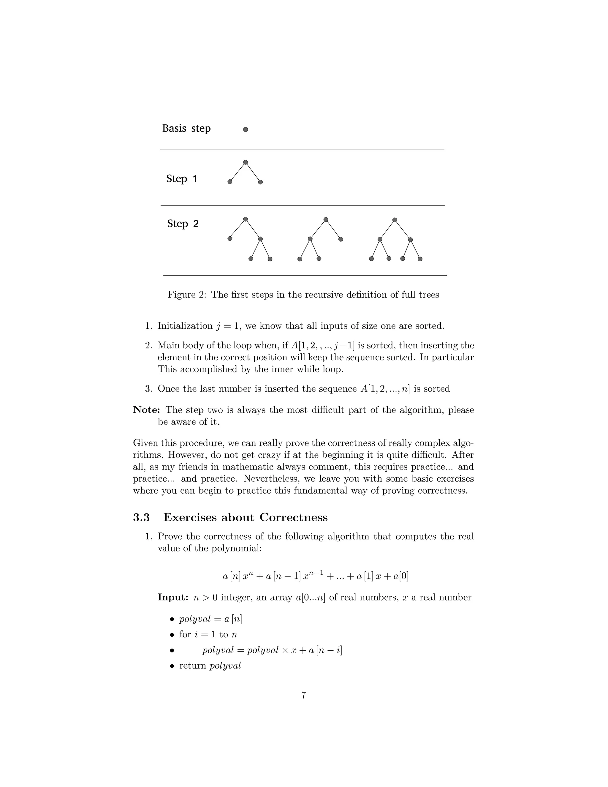 function fib2 (n) 1. if n = 0 2. return 0 3. Create an array f[0...n] 4. f[0] = 0, f[1] = 1 5. for i = 2, ..., n 6. f[i] = f[i − 1] + f[i − 2] 7. return f [n] Algorithm 3: Iterative Fibonacci Algorithm Quite an improvement!!! The moral of the story is that we need to be careful when designing algorithms!!! And here we are not taking in account the slowness in any modern machine to change from function framework to function framework when switching processes (One reason why threads are designed to use the same framework). 4 Using Structural Induction for Proving Cor- rectness Now, we have a problem, How do we prove the correctness of a the iterative procedure? After all, we are using the equivalence between recursion and it- erative structures to obtain better performance. For this, we can use a tool from discrete mathematics, the structural induction, that happens to be perfect to prove that when the algorithms leaves a local section of the data, the local data represent a sub-solution of the bigger problem. This is known as “Loop Invariance” which is a stability that the practitioner of analysis of algorithms needs to look at. For example if we look at the following algorithm (Algorithm 4), it is possible to sate the loop invariance during execution of the algorithm as the following statement: • At the end of each loop, the newly created sub-array is always sorted. 4.1 Recursively Deﬁned Sets and Structures Looking back to our course on discrete math, Do you remember the use of recursion to deﬁne sets and structures? If not, please take a look at the following deﬁnition: 7 