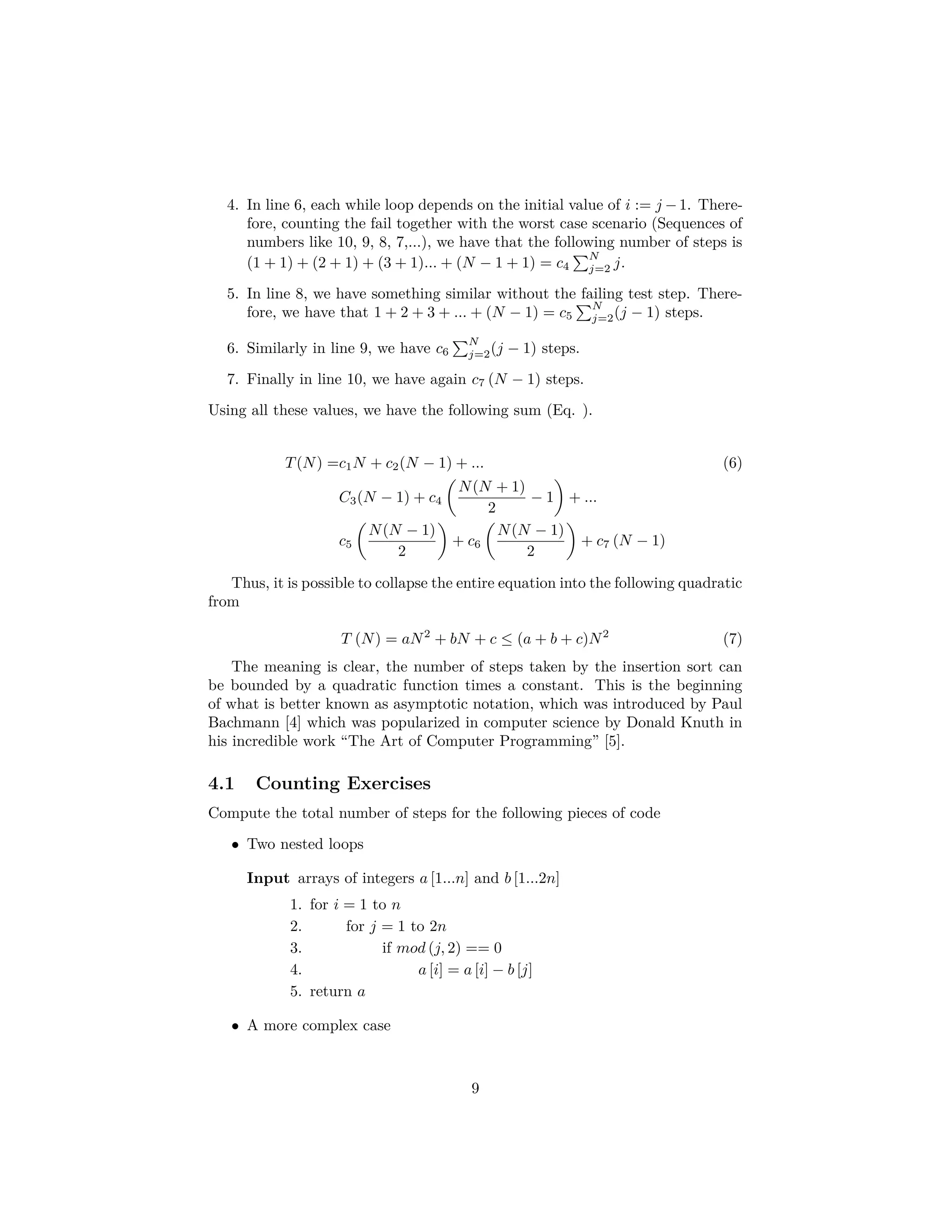 Basis step Step 1 Step 2 Figure 2: The ﬁrst steps in the recursive deﬁnition of full trees 2. Recursive step: If T1 and T2 are disjoint full binary trees, there is a full binary tree consisting of a root r together with edges connecting the root to each of the roots of the left subtree T1 and the right subtree T2. In (Fig. 2), it is possible to see the ﬁrst steps in the recursive deﬁnition of trees. 4.2 Using Insertion Sort as an Example of Correctness Thus, using the insertion sort as an example, an inductive proof of correctness works in the following way: 1. Initialization j = 1, we know that all inputs of size one are sorted. 2. Main body of the loop when, if A[1, 2, , .., j−1] is sorted, then inserting the element in the correct position will keep the sequence sorted. In particular This accomplished by the inner while loop. 3. Once the last number is inserted the sequence A[1, 2, ..., n] is sorted Note: The step two is always the most diﬃcult part of the algorithm, please be aware of it. Given this procedure, we can really prove the correctness of really complex algo- rithms. However, do not get crazy if at the beginning it is quite diﬃcult. After all, as my friends in mathematic always comment, this requires practice... and practice... and practice. Nevertheless, we leave you with some basic exercises where you can begin to practice this fundamental way of proving correctness. 9 