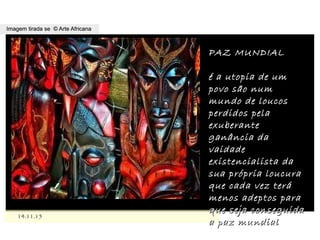 ,
14.11.1514.11.15
Imagem tirada se © Arte AfricanaImagem tirada se © Arte Africana
PAZ MUNDIALPAZ MUNDIAL
é a utopia de umé a utopia de um
povo são numpovo são num
mundo de loucosmundo de loucos
perdidos pelaperdidos pela
exuberanteexuberante
ganância daganância da
vaidadevaidade
existencialista daexistencialista da
sua própria loucurasua própria loucura
que cada vez teráque cada vez terá
menos adeptos paramenos adeptos para
que seja conseguidaque seja conseguida
a paz mundiala paz mundial
 