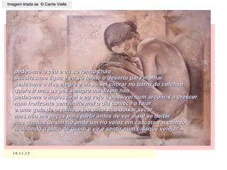 ,
14.11.1514.11.15
Imagem tirada se © Carrie VielleImagem tirada se © Carrie Vielle
pedes-me o céu e eu só tenho chãopedes-me o céu e eu só tenho chão
solicitas-me água e eu só tenho o deserto para molharsolicitas-me água e eu só tenho o deserto para molhar
pedes-me o riso alegre e eu só sei chorar no barro do colchãopedes-me o riso alegre e eu só sei chorar no barro do colchão
quero ir mas os pés sempre me dizem nãoquero ir mas os pés sempre me dizem não
pedes-me o impossível e eu vejo o possível num arco-íris a crescerpedes-me o impossível e eu vejo o possível num arco-íris a crescer
num horizonte sem limite mal o dia comece a raiarnum horizonte sem limite mal o dia comece a raiar
e uma gota de orvalho o teu olhar não deixar secare uma gota de orvalho o teu olhar não deixar secar
mas não me peças para partir antes de ver o sol se deitarmas não me peças para partir antes de ver o sol se deitar
nas quedas de um rio onde um rio veloz em cascata vai caindonas quedas de um rio onde um rio veloz em cascata vai caindo
molhando a alma de quem o vir e sentir num caiaque velejarmolhando a alma de quem o vir e sentir num caiaque velejar
 