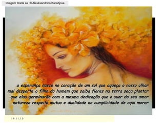 ,
14.11.1514.11.15
Imagem tirada se © Alexksandrina KaradjovaImagem tirada se © Alexksandrina Karadjova
a esperança nasce no coração de um sol que aqueça o nosso olhara esperança nasce no coração de um sol que aqueça o nosso olhar
mal desperte o filho do homem que saiba flores na terra seca plantarmal desperte o filho do homem que saiba flores na terra seca plantar
que elas germinarão com a mesma dedicação que o suor do seu amarque elas germinarão com a mesma dedicação que o suor do seu amar
natureza respeito mutuo e dualidade na cumplicidade de aqui morarnatureza respeito mutuo e dualidade na cumplicidade de aqui morar
 