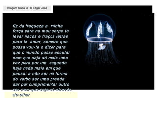 ,
15.11.1515.11.15
Imagem tirada se © Edgar JoséImagem tirada se © Edgar José
fiz da fraqueza a minhafiz da fraqueza a minha
força para no meu corpo teforça para no meu corpo te
levar riscos e traços letraslevar riscos e traços letras
para te amar, sempre quepara te amar, sempre que
possa vou-te o dizer parapossa vou-te o dizer para
que o mundo possa escutarque o mundo possa escutar
nem que seja só mais umanem que seja só mais uma
vez para por um segundovez para por um segundo
haja nada mais em quehaja nada mais em que
pensar a não ser na formapensar a não ser na forma
do verbo ser uma prendado verbo ser uma prenda
dar por cumprimentar outrodar por cumprimentar outro
ser nem que seja só atravésser nem que seja só através
do olhardo olhar
 