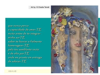 ,
15.11.1515.11.15
Art by © Charlie TerrellArt by © Charlie Terrell
que nunca percaque nunca perca
a capacidade de amar-TEa capacidade de amar-TE
muito antes de te integrarmuito antes de te integrar
minha sorTEminha sorTE
saber te honrar e fielmentesaber te honrar e fielmente
homenagear-TEhomenagear-TE
pelo teu semblante rectopelo teu semblante recto
e de alto porTEe de alto porTE
onde me prosto em entregaonde me prosto em entrega
de adorar-TEde adorar-TE
 