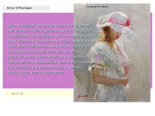 ,
16.11.1516.11.15
Art by © Pino DaeniArt by © Pino Daeni
quis revalidar os meus votos de te amarquis revalidar os meus votos de te amar
até vieram novas gaivotas para constataraté vieram novas gaivotas para constatar
desfilaram as formigas sua marcha exercéticadesfilaram as formigas sua marcha exercética
e as cigarras tocaram as núpciosas valsase as cigarras tocaram as núpciosas valsas
tudo para validar nossas artes marcaistudo para validar nossas artes marcais
no tapete marcado com um xis maisno tapete marcado com um xis mais
para de novo adormecer nos teus lábiospara de novo adormecer nos teus lábios
repousar nas tuas mãos quietas e caladasrepousar nas tuas mãos quietas e caladas
até acordar e perceber que o sonhoaté acordar e perceber que o sonho
volta outra vez a acontecervolta outra vez a acontecer
 