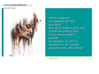 ,
15.11.1515.11.15
Art by © Rahaf ArtRahaf ArtArt by © Rahaf ArtRahaf Art
tenho o segredotenho o segredo
um segredo tão bemum segredo tão bem
guardadoguardado
que até é mistério para mimque até é mistério para mim
já nem sei onde o metijá nem sei onde o meti
muito menos onde omuito menos onde o
guardeiguardei
se alguém o vir por aíse alguém o vir por aí
mande-o vir ter comigomande-o vir ter comigo
porque é meu, meu amigoporque é meu, meu amigo
 
