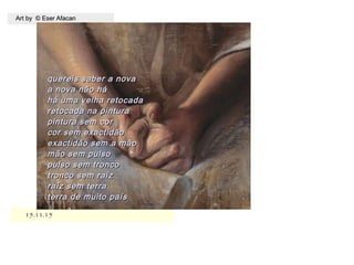 15.11.1515.11.15
Art by © Eser AfacanArt by © Eser Afacan
quereis saber a novaquereis saber a nova
a nova não háa nova não há
há uma velha retocadahá uma velha retocada
retocada na pinturaretocada na pintura
pintura sem corpintura sem cor
cor sem exactidãocor sem exactidão
exactidão sem a mãoexactidão sem a mão
mão sem pulsomão sem pulso
pulso sem troncopulso sem tronco
tronco sem raíztronco sem raíz
raíz sem terraraíz sem terra
terra de muito paísterra de muito país
 