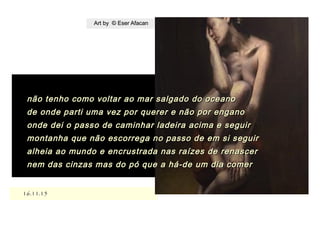 .
16.11.1516.11.15
Art by © Eser AfacanArt by © Eser Afacan
não tenho como voltar ao mar salgado do oceanonão tenho como voltar ao mar salgado do oceano
de onde parti uma vez por querer e não por enganode onde parti uma vez por querer e não por engano
onde dei o passo de caminhar ladeira acima e seguironde dei o passo de caminhar ladeira acima e seguir
montanha que não escorrega no passo de em si seguirmontanha que não escorrega no passo de em si seguir
alheia ao mundo e encrustrada nas raízes de renasceralheia ao mundo e encrustrada nas raízes de renascer
nem das cinzas mas do pó que a há-de um dia comernem das cinzas mas do pó que a há-de um dia comer
 