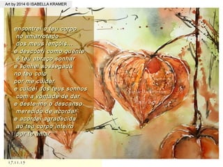 17.11.1517.11.15
Art by 2014 © ISABELLA KRAMERArt by 2014 © ISABELLA KRAMER
.
encontrei o teu corpoencontrei o teu corpo
no amarrotadono amarrotado
dos meus lençóis...dos meus lençóis...
e descobri como quentee descobri como quente
é teu abraço sonharé teu abraço sonhar
e sonhei sossegadae sonhei sossegada
no teu colono teu colo
por me cuidarpor me cuidar
e cuidei dos teus sonhose cuidei dos teus sonhos
com a vontade de darcom a vontade de dar
e deste-me o descansoe deste-me o descanso
merecido de acordarmerecido de acordar
e acordei agradecidae acordei agradecida
ao teu corpo inteiroao teu corpo inteiro
por te amarpor te amar
 