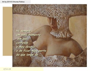 17.11.1517.11.15
Art by 2014 © IArunas RutkusArt by 2014 © IArunas Rutkus
.
há sempre...há sempre...
um novo momentoum novo momento
em queem que
confessoconfesso
o meu desejo:o meu desejo:
o de ficar mais pertoo de ficar mais perto
do que longe do ...do que longe do ...
 