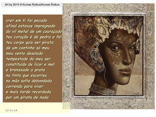 .
17.11.1517.11.15
Art by 2014 © Arunas RutkusIArunas RutkusArt by 2014 © Arunas RutkusIArunas Rutkus
crer em ti foi pecadocrer em ti foi pecado
afinal estavas impregnadoafinal estavas impregnado
do vil metal de um couraçadodo vil metal de um couraçado
teu coração é de pedra e felteu coração é de pedra e fel
teu corpo quis ser piratateu corpo quis ser pirata
de um cantinho só meude um cantinho só meu
meu vento desoladomeu vento desolado
tempestade do meu sertempestade do meu ser
constituído de licor e melconstituído de licor e mel
e bronzeado a pratae bronzeado a prata
na tinta que escorreuna tinta que escorreu
na mão solta debandadana mão solta debandada
correndo para vivercorrendo para viver
e mais tarde recordadae mais tarde recordada
por um pirata de nadapor um pirata de nada
 