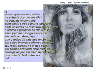 .
03.11.15
Art by © MARCO RUBIERO ARTE
(.)(.)
passou agora mesmo o destinopassou agora mesmo o destino
na estrada dos nossos diasna estrada dos nossos dias
na película encontradana película encontrada
etiquetada e nos séculos guardadaetiquetada e nos séculos guardada
nada encerres na memória agora abertanada encerres na memória agora aberta
o eterno aqui agora se faz sem metao eterno aqui agora se faz sem meta
é um percurso longo a encaixaré um percurso longo a encaixar
em cada puzzle e peçaem cada puzzle e peça
que o teatro da vida nos encontrarque o teatro da vida nos encontrar
um palco imenso onde vou aplaudirum palco imenso onde vou aplaudir
teu rosto sereno no meu a sorrirteu rosto sereno no meu a sorrir
um abraço profundo sem nada pedirum abraço profundo sem nada pedir
consiga eu pôr em marcha os meus pésconsiga eu pôr em marcha os meus pés
que tudo te direi outra vezque tudo te direi outra vez
(…)(…)
 