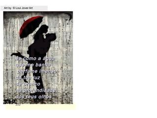 Art by © Loui Jover ArtArt by © Loui Jover Art
és como a águaés como a água
que me banhaque me banha
perfume imensoperfume imenso
da tua luzda tua luz
de brancode branco
na profundidadena profundidade
dos teus olhosdos teus olhos
,,,,,,
 