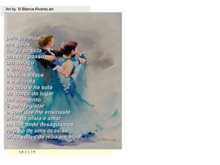 18.11.1518.11.15
Art by © Blanca Álvarez.artArt by © Blanca Álvarez.art
pela tua mão...pela tua mão...
me guiasme guias
tango da vidatango da vida
passo a passopasso a passo
um abraçoum abraço
e um laçoe um laço
desvias a facedesvias a face
e o dia rolae o dia rola
no chão e na solano chão e na sola
da dança do lugarda dança do lugar
um momentoum momento
é para registaré para registar
o som que me ensinasteo som que me ensinaste
além na praia é amaralém na praia é amar
na ilha onde deságuámosna ilha onde deságuámos
refúgio de uma ocasiãorefúgio de uma ocasião
brisa suave de mão em mãobrisa suave de mão em mão
 