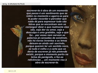 18.11.1518.11.15
Art by © ARUNAS RUTKUSArt by © ARUNAS RUTKUS
.
escrever-te é obra de um momentoescrever-te é obra de um momento
que passa é um sentimento que seque passa é um sentimento que se
retêm no momento e agarra-se pararetêm no momento e agarra-se para
te puder recordar e perceber quete puder recordar e perceber que
nada dá para expressar tudo sãonada dá para expressar tudo são
letras que se encontram sem seletras que se encontram sem se
conseguir dizer o que realmente elasconseguir dizer o que realmente elas
são, seja dor ou amor, seja asão, seja dor ou amor, seja a
desculpa e uma gratidão, seja o quedesculpa e uma gratidão, seja o que
for... por vezes nem servem asfor... por vezes nem servem as
palavras já cansadas de existirem,palavras já cansadas de existirem,
não há novos inventos e as letrasnão há novos inventos e as letras
deixam-se ainda sair sorrindo,deixam-se ainda sair sorrindo,
porque querem ter um sentido novo,porque querem ter um sentido novo,
se tudo é velho e a carta que sese tudo é velho e a carta que se
devia de escrever já não pretendedevia de escrever já não pretende
existir, porque o momento partiu naexistir, porque o momento partiu na
brisa do parágrafo, e fez-sebrisa do parágrafo, e fez-se
reticências ... um momento vou àreticências ... um momento vou à
obra de escrever-te.obra de escrever-te.
 