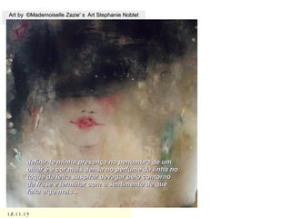 18.11.1518.11.15
Art by ©Mademoiselle Zazie' s Art Stephanie NobletArt by ©Mademoiselle Zazie' s Art Stephanie Noblet
definir-te minha presença na penumbra de umdefinir-te minha presença na penumbra de um
olhar é a cor mais densa no perfume da linha noolhar é a cor mais densa no perfume da linha no
toque da letra suspirar devagar pelo contornotoque da letra suspirar devagar pelo contorno
da frase e terminar com o sentimento de queda frase e terminar com o sentimento de que
falta algo mais...falta algo mais...
 
