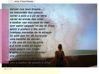 Art by © Nuno PimentaArt by © Nuno Pimenta
20.11.1520.11.15
dançar nos teus braços...dançar nos teus braços...
na imensidão dos passosna imensidão dos passos
correr o solo e o pó da terracorrer o solo e o pó da terra
varrer as areias das orlasvarrer as areias das orlas
e acabar nas espumas do mare acabar nas espumas do mar
com sabor salgado no teu ar docecom sabor salgado no teu ar doce
sentir e proferir o teu sorrirsentir e proferir o teu sorrir
intensas maresias de te abraçarintensas maresias de te abraçar
no som que me dê murmurarno som que me dê murmurar
uma batalha de venceruma batalha de vencer
o dia que de oiro se pintao dia que de oiro se pinta
e à noite prata se dignae à noite prata se digna
viver alegre nas ondasviver alegre nas ondas
e amar o momento de estare amar o momento de estar
uns salpicos sentiruns salpicos sentir
e por um sorriso não mentire por um sorriso não mentir
que o melhor do mundo é viverque o melhor do mundo é viver
.
 