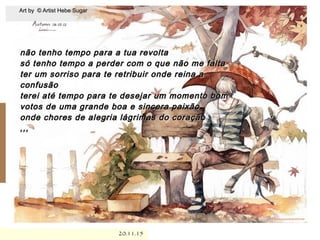.
20.11.1520.11.15
não tenho tempo para a tua revoltanão tenho tempo para a tua revolta
só tenho tempo a perder com o que não me faltasó tenho tempo a perder com o que não me falta
ter um sorriso para te retribuir onde reina ater um sorriso para te retribuir onde reina a
confusãoconfusão
terei até tempo para te desejar um momento bomterei até tempo para te desejar um momento bom
votos de uma grande boa e sincera paixãovotos de uma grande boa e sincera paixão
onde chores de alegria lágrimas do coraçãoonde chores de alegria lágrimas do coração
,,,,,,
Art by © Artist Hebe SugarArt by © Artist Hebe Sugar
 