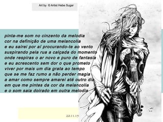 .
Art by © Artist Hebe SugarArt by © Artist Hebe Sugar
20.11.1520.11.15
pinta-me som no cinzento da melodiapinta-me som no cinzento da melodia
cor na definição de uma melancoliacor na definição de uma melancolia
e eu sairei por aí procurando-te ao ventoe eu sairei por aí procurando-te ao vento
suspirando pela rua a calçada do momentosuspirando pela rua a calçada do momento
onde respiras o ar novo e puro de fantasiaonde respiras o ar novo e puro de fantasia
e eu acrescento sem dor o que prometoe eu acrescento sem dor o que prometo
viver por mais um dia grata ao tempoviver por mais um dia grata ao tempo
que se me faz rumo a não perder magiaque se me faz rumo a não perder magia
a amar como sempre amarei até outro diaa amar como sempre amarei até outro dia
em que me pintes da cor da melancoliaem que me pintes da cor da melancolia
e o som saia doirado em outra melodiae o som saia doirado em outra melodia
 