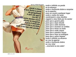 .
03.11.15
Art by ©Gil Elvgren
perdi a chave
perdi a chavea que fecha a porta
a que fecha a portada gargalhada
da gargalhadae que até agora
e que até agora
me faz rir
me faz rirentre dentes sorrir
entre dentes sorrirsó por te imaginar
só por te imaginarsobre ti dobrada
sobre ti dobradacontorcida e perdida
contorcida e perdidapara a barriga não perder
para a barriga não perder
onde o infinito se perdeonde o infinito se perde
eu te alcançoeu te alcanço
onde o horizonte dobra a esquinaonde o horizonte dobra a esquina
eu te apanhoeu te apanho
num ou noutro qualquer lugarnum ou noutro qualquer lugar
onde o verbo for amaronde o verbo for amar
sombrearei o meu destinosombrearei o meu destino
cegarei o meu fado por te cantarcegarei o meu fado por te cantar
para que a guerra párepara que a guerra páre
para que o bem triunfepara que o bem triunfe
para que o ódio terminepara que o ódio termine
para que o homem se civilizepara que o homem se civilize
para que a fome se matepara que a fome se mate
para que a sede sequepara que a sede seque
para que o paraíso nasçapara que o paraíso nasça
para que a raça se extinguepara que a raça se extingue
para que o amor imperepara que o amor impere
onde o infinito se alcanceonde o infinito se alcance
eu vou te agarrareu vou te agarrar
onde o horizonte dobreonde o horizonte dobre
eu vou virareu vou virar
...morrerei se me calar!...morrerei se me calar!
 