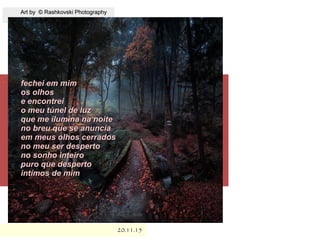 .
Art by © Rashkovski PhotographyArt by © Rashkovski Photography
20.11.1520.11.15
fechei em mimfechei em mim
os olhosos olhos
e encontreie encontrei
o meu túnel de luzo meu túnel de luz
que me ilumina na noiteque me ilumina na noite
no breu que se anunciano breu que se anuncia
em meus olhos cerradosem meus olhos cerrados
no meu ser despertono meu ser desperto
no sonho inteirono sonho inteiro
puro que despertopuro que desperto
intímos de mimintímos de mim
 