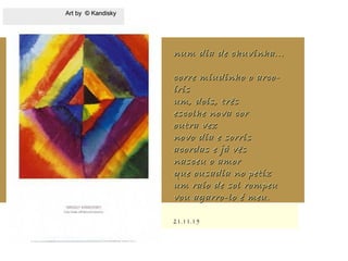 .
21.11.1521.11.15
num dia de chuvinha...num dia de chuvinha...
corre miudinho o arco-corre miudinho o arco-
írisíris
um, dois, trêsum, dois, três
escolhe nova corescolhe nova cor
outra vezoutra vez
novo dia e sorrisnovo dia e sorris
acordas e já vêsacordas e já vês
nasceu o amornasceu o amor
que ousadia no petizque ousadia no petiz
um raio de sol rompeuum raio de sol rompeu
vou agarro-lo é meu.vou agarro-lo é meu.
Art by © KandiskyArt by © Kandisky
 