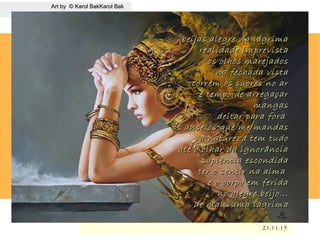 .
21.11.1521.11.15
Art by © Karol BakKarol BakArt by © Karol BakKarol Bak
beijas alegre na lágrimabeijas alegre na lágrima
realidade imprevistarealidade imprevista
os olhos marejadosos olhos marejados
na fechada vistana fechada vista
correm os suores no arcorrem os suores no ar
é tempo de arregaçaré tempo de arregaçar
mangasmangas
deitar para foradeitar para fora
os anseios que me mandasos anseios que me mandas
a natureza tem tudoa natureza tem tudo
até o olhar da ignorânciaaté o olhar da ignorância
sapiência escondidasapiência escondida
ter o sentir na almater o sentir na alma
e o corpo em feridae o corpo em ferida
no alegre beijo...no alegre beijo...
de mais uma lágrimade mais uma lágrima
 