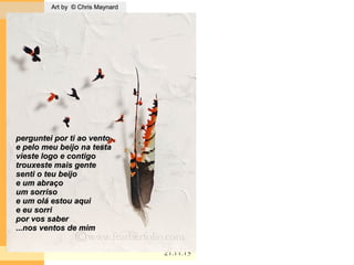 . Art by © Chris MaynardArt by © Chris Maynard
21.11.1521.11.15
perguntei por ti ao ventoperguntei por ti ao vento
e pelo meu beijo na testae pelo meu beijo na testa
vieste logo e contigovieste logo e contigo
trouxeste mais gentetrouxeste mais gente
senti o teu beijosenti o teu beijo
e um abraçoe um abraço
um sorrisoum sorriso
e um olá estou aquie um olá estou aqui
e eu sorrie eu sorri
por vos saberpor vos saber
...nos ventos de mim...nos ventos de mim
 