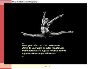 . Art by © Albert-Serra-PhotographyArt by © Albert-Serra-Photography
21.11.1521.11.15
…
nem guerreio com o ar ou o vento
deixo-te voar para as altas montanhas
onde aprenderás a guiar noutros rumos
algumas runas algo estranhas
...
 