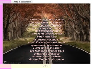 . Art by © artursomersetArt by © artursomerset
21.11.1521.11.15
,,,,,,
a escorrer na ponta da unhaa escorrer na ponta da unha
que se restaure o momentoque se restaure o momento
e se engula a pura gotae se engula a pura gota
de um odor ainda por virde um odor ainda por vir
da beira da estradada beira da estrada
uma recta linha conduzauma recta linha conduza
bafos saudáveisbafos saudáveis
na brisa da madrugadana brisa da madrugada
ou ao fim da tarde a escurecerou ao fim da tarde a escurecer
quando em noite cerradaquando em noite cerrada
ainda me possas dizerainda me possas dizer
que fustigaste a minha bocaque fustigaste a minha boca
amestrada e fechadaamestrada e fechada
na folha quase acabadana folha quase acabada
de uma flor no fim do outonode uma flor no fim do outono
,,,,,,
 