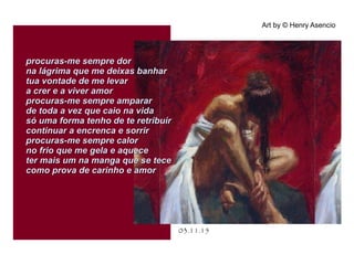 .
03.11.15
Art by © Henry Asencio
procuras-me sempre dorprocuras-me sempre dor
na lágrima que me deixas banharna lágrima que me deixas banhar
tua vontade de me levartua vontade de me levar
a crer e a viver amora crer e a viver amor
procuras-me sempre ampararprocuras-me sempre amparar
de toda a vez que caio na vidade toda a vez que caio na vida
só uma forma tenho de te retribuirsó uma forma tenho de te retribuir
continuar a encrenca e sorrircontinuar a encrenca e sorrir
procuras-me sempre calorprocuras-me sempre calor
no frio que me gela e aqueceno frio que me gela e aquece
ter mais um na manga que se teceter mais um na manga que se tece
como prova de carinho e amorcomo prova de carinho e amor
 