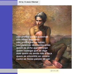 . Art by © Jesús VillarrealArt by © Jesús Villarreal
21.11.1521.11.15
não profiro certas palavras
são letras sagradas
não profiro certas letras
são palavras desnecessárias
quem as acha que consiga
quem consiga que as diga
mas quem as sente não o faça
quem as encontre as venere
como se fosse paixão de ser
 