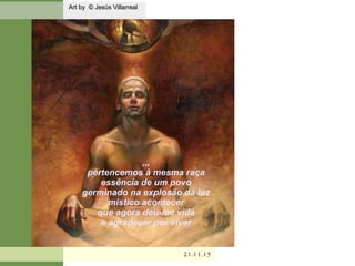 . Art by © Jesús VillarrealArt by © Jesús Villarreal
21.11.1521.11.15
,,,
pertencemos à mesma raça
essência de um povo
germinado na explosão da luz
mistíco acontecer
que agora deu-me vida
e agradecer por viver
 