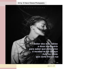 .
Art by © Harun Özkara PhotographyArt by © Harun Özkara Photography
22.11.1522.11.15
beber dos teus lábiosbeber dos teus lábios
a dose necessáriaa dose necessária
para saber que estou vivapara saber que estou viva
é receber-te em abraçoé receber-te em abraço
livre no ventolivre no vento
que corta frio na ruaque corta frio na rua
,,,,,,
 