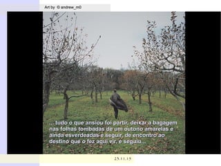 .
Art by © andrew_m0Art by © andrew_m0
23.11.1523.11.15
... tudo o que ansiou foi partir, deixar a bagagem... tudo o que ansiou foi partir, deixar a bagagem
nas folhas tombadas de um outono amarelas enas folhas tombadas de um outono amarelas e
ainda esverdeadas e seguir, de encontro aoainda esverdeadas e seguir, de encontro ao
destino que o fez aqui vir, e seguiu...destino que o fez aqui vir, e seguiu...
 