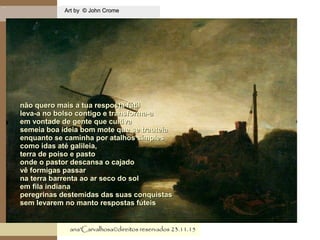 .
Art by © John CromeArt by © John Crome
ana'Carvalhosa©direitos reservadosana'Carvalhosa©direitos reservados 23.11.1523.11.15
não quero mais a tua resposta fútilnão quero mais a tua resposta fútil
leva-a no bolso contigo e transforma-aleva-a no bolso contigo e transforma-a
em vontade de gente que cultivaem vontade de gente que cultiva
semeia boa ideia bom mote que se trauteiasemeia boa ideia bom mote que se trauteia
enquanto se caminha por atalhos simplesenquanto se caminha por atalhos simples
como idas até galileia,como idas até galileia,
terra de poiso e pastoterra de poiso e pasto
onde o pastor descansa o cajadoonde o pastor descansa o cajado
vê formigas passarvê formigas passar
na terra barrenta ao ar seco do solna terra barrenta ao ar seco do sol
em fila indianaem fila indiana
peregrinas destemidas das suas conquistasperegrinas destemidas das suas conquistas
sem levarem no manto respostas fúteissem levarem no manto respostas fúteis
 