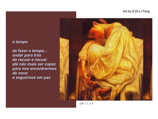 .
04.11.15
Art by © Di Li Feng
é tempoé tempo
de fazer o tempo...de fazer o tempo...
andar para trásandar para trás
de recuar e recuarde recuar e recuar
até não mais ser capazaté não mais ser capaz
para nos encontrarmospara nos encontrarmos
de novode novo
e seguirmos em paze seguirmos em paz
 