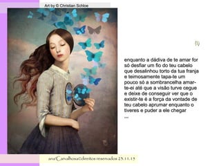 . Art by © Christian SchloeArt by © Christian Schloe
ana'Carvalhosa©direitos reservadosana'Carvalhosa©direitos reservados 23.11.1523.11.15
(i)(i)
enquanto a dádiva de te amar forenquanto a dádiva de te amar for
só desfiar um fio do teu cabelosó desfiar um fio do teu cabelo
que desalinhou torto da tua franjaque desalinhou torto da tua franja
e teimosamente tapa-te ume teimosamente tapa-te um
pouco só a sombrancelha amar-pouco só a sombrancelha amar-
te-ei até que a visão turve ceguete-ei até que a visão turve cegue
e deixe de conseguir ver que oe deixe de conseguir ver que o
existir-te é a força da vontade deexistir-te é a força da vontade de
teu cabelo aprumar enquanto oteu cabelo aprumar enquanto o
tiveres e puder a ele chegartiveres e puder a ele chegar
,,,,,,
 